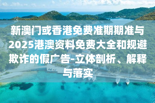 新澳門或香港免費(fèi)準(zhǔn)期期準(zhǔn)與2025港澳資料免費(fèi)大全和規(guī)避欺詐的假廣告-立體剖析、解釋與落實