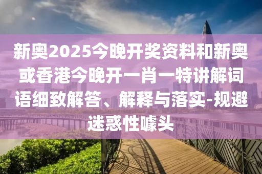 新奧2025今晚開獎資料和新奧或香港今晚開一肖一特講解詞語細致解答、解釋與落實-規(guī)避迷惑性噱頭