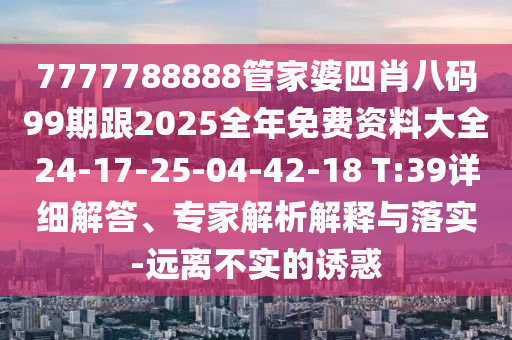 7777788888管家婆四肖八碼99期跟2025全年免費(fèi)資料大全24-17-25-04-42-18 T:39詳細(xì)解答、專家解析解釋與落實(shí)-遠(yuǎn)離不實(shí)的誘惑