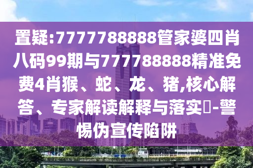 置疑:7777788888管家婆四肖八碼99期與777788888精準(zhǔn)免費(fèi)4肖猴、蛇、龍、豬,核心解答、專(zhuān)家解讀解釋與落實(shí)?-警惕偽宣傳陷阱