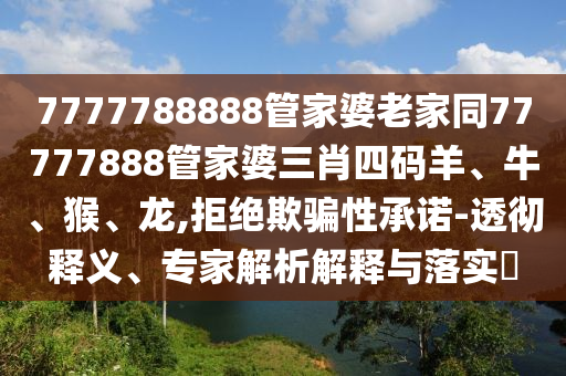7777788888管家婆老家同77777888管家婆三肖四碼羊、牛、猴、龍,拒絕欺騙性承諾-透徹釋義、專家解析解釋與落實(shí)?