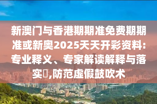 新澳門(mén)與香港期期準(zhǔn)免費(fèi)期期準(zhǔn)或新奧2025天天開(kāi)彩資料:專(zhuān)業(yè)釋義、專(zhuān)家解讀解釋與落實(shí)?,防范虛假鼓吹術(shù)