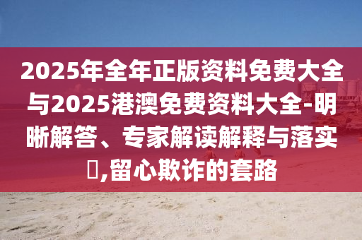 2025年全年正版資料免費(fèi)大全與2025港澳免費(fèi)資料大全-明晰解答、專(zhuān)家解讀解釋與落實(shí)?,留心欺詐的套路
