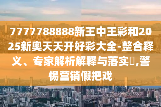 7777788888新王中王彩和2025新奧天天開(kāi)好彩大全-整合釋義、專(zhuān)家解析解釋與落實(shí)?,警惕營(yíng)銷(xiāo)假把戲