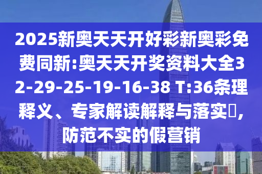2025新奧天天開好彩新奧彩免費(fèi)同新:奧天天開獎(jiǎng)資料大全32-29-25-19-16-38 T:36條理釋義、專家解讀解釋與落實(shí)?,防范不實(shí)的假營銷