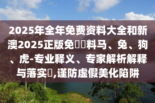 2025年全年免費(fèi)資料大全和新澳2025正版免費(fèi)資料馬、兔、狗、虎-專(zhuān)業(yè)釋義、專(zhuān)家解析解釋與落實(shí)?,謹(jǐn)防虛假美化陷阱