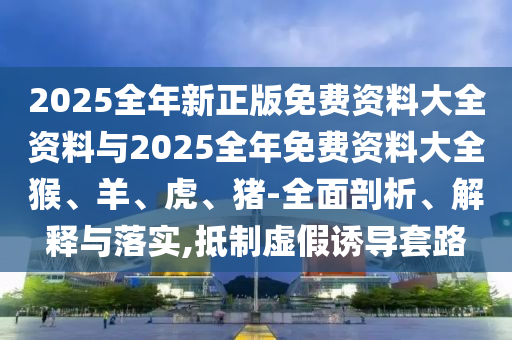 2025全年新正版免費(fèi)資料大全資料與2025全年免費(fèi)資料大全猴、羊、虎、豬-全面剖析、解釋與落實(shí),抵制虛假誘導(dǎo)套路
