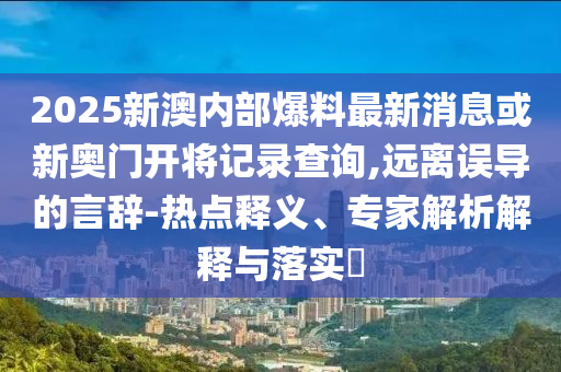 2025新澳內(nèi)部爆料最新消息或新奧門開將記錄查詢,遠(yuǎn)離誤導(dǎo)的言辭-熱點(diǎn)釋義、專家解析解釋與落實(shí)?