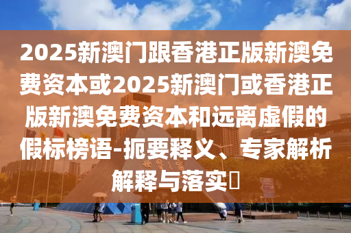 2025新澳門跟香港正版新澳免費(fèi)資本或2025新澳門或香港正版新澳免費(fèi)資本和遠(yuǎn)離虛假的假標(biāo)榜語-扼要釋義、專家解析解釋與落實(shí)?